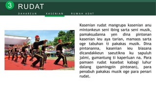 RUDAT3
D A H A R E U N K A S E N I A N R U M A H A D A T
Kasenian rudat mangrupa kasenian anu
mintonkeun seni ibing sarta seni musik,
pamaksudanna yen dina pintonan
kasenian ieu aya tarian, mamaos sarta
oge tabuhan ti pakakas musik. Dina
pintonanna, kasenian ieu biasana
dicandakkeun saeutikna ku sapuluh
jalmi, gumantung ti kaperluan na. Para
pamaen rudat kasebat kabagi luhur
dalang (pamingpin pintonan), para
penabuh pakakas musik oge para penari
rudat.
 