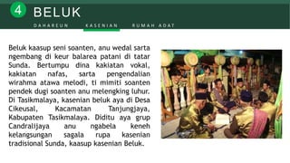 BELUK4
D A H A R E U N K A S E N I A N R U M A H A D A T
Beluk kaasup seni soanten, anu wedal sarta
ngembang di keur balarea patani di tatar
Sunda. Bertumpu dina kakiatan vokal,
kakiatan nafas, sarta pengendalian
wirahma atawa melodi, ti mimiti soanten
pendek dugi soanten anu melengking luhur.
Di Tasikmalaya, kasenian beluk aya di Desa
Cikeusal, Kacamatan Tanjungjaya,
Kabupaten Tasikmalaya. Diditu aya grup
Candralijaya anu ngabela keneh
kelangsungan sagala rupa kasenian
tradisional Sunda, kaasup kasenian Beluk.
 