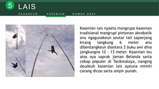 LAIS5
D A H A R E U N K A S E N I A N R U M A H A D A T
Kasenian lais nyaeta mangrupa kasenian
tradisional mangrupi pintonan akrobatik
anu ngagunakeun seutar tali sapanjang
kirang langkung 6 meter anu
dibentangkeun diantara 2 buku awi dina
jangkungna 12 - 13 meter. Kasenian ieu
atos aya saprak jaman Belanda sarta
cekap populer di Tasikmalaya, nanging
deudeuh kasenian lais ayeuna mimiti
carang dicoo sarta ampir punah.
 