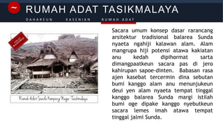 RUMAH ADAT TASIKMALAYA~
D A H A R E U N K A S E N I A N R U M A H A D A T
Sacara umum konsep dasar rarancang
arsitektur tradisional balarea Sunda
nyaeta ngahiji kalawan alam. Alam
mangrupa hiji potensi atawa kakiatan
anu kedah dipihormat sarta
dimangpaatkeun sacara pas di jero
kahirupan sapoe-dinten. Babasan rasa
ajen kasebat tercermin dina sebutan
bumi kanggo alam anu menunjukeun
deui yen alam nyaeta tempat tinggal
kanggo balarea Sunda margi istilah
bumi oge dipake kanggo nyebutkeun
sacara lemes imah atawa tempat
tinggal jalmi Sunda.
 