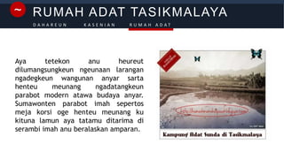 RUMAH ADAT TASIKMALAYA~
D A H A R E U N K A S E N I A N R U M A H A D A T
Aya tetekon anu heureut
dilumangsungkeun ngeunaan larangan
ngadegkeun wangunan anyar sarta
henteu meunang ngadatangkeun
parabot modern atawa budaya anyar.
Sumawonten parabot imah sepertos
meja korsi oge henteu meunang ku
kituna lamun aya tatamu ditarima di
serambi imah anu beralaskan amparan.
 
