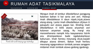 RUMAH ADAT TASIKMALAYA~
D A H A R E U N K A S E N I A N R U M A H A D A T
Wangun imah di lembur dikedahkeun panggung
kalawan bahan ti kai sarta awi awi. Hateup
imah dikedahkeun ti daun nipah,injuk,atawa
alang-alang. Lante imah dikedahkeun dijieun ti
palupuh) awi atawa papan kai. Dinding imah
dikedahkeun ti bilik atawa anyaman awi
kalawan anyaman sasag. Ku margi eta
maranehanana nampik kitu kaayaanana listrik
anu dirempankeun bade ngabalukarkeun
kahuruan. Imah henteu meunang dicat,kajabi
dikapur atawa dimeni. Bahan imah henteu
meunang ngagunakeun tembok,sanaos sanggem
midamel imah tembok atawa gedong (gedong).
 