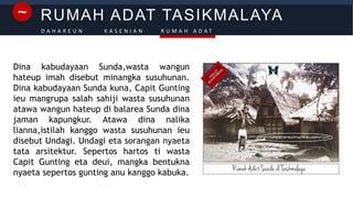 RUMAH ADAT TASIKMALAYA~
D A H A R E U N K A S E N I A N R U M A H A D A T
Dina kabudayaan Sunda,wasta wangun
hateup imah disebut minangka susuhunan.
Dina kabudayaan Sunda kuna, Capit Gunting
ieu mangrupa salah sahiji wasta susuhunan
atawa wangun hateup di balarea Sunda dina
jaman kapungkur. Atawa dina nalika
lianna,istilah kanggo wasta susuhunan ieu
disebut Undagi. Undagi eta sorangan nyaeta
tata arsitektur. Sepertos hartos ti wasta
Capit Gunting eta deui, mangka bentukna
nyaeta sepertos gunting anu kanggo kabuka.
 