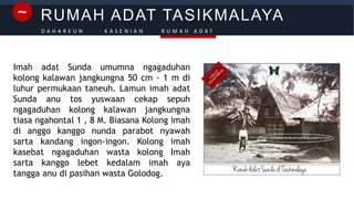 RUMAH ADAT TASIKMALAYA~
D A H A R E U N K A S E N I A N R U M A H A D A T
Imah adat Sunda umumna ngagaduhan
kolong kalawan jangkungna 50 cm - 1 m di
luhur permukaan taneuh. Lamun imah adat
Sunda anu tos yuswaan cekap sepuh
ngagaduhan kolong kalawan jangkungna
tiasa ngahontal 1 , 8 M. Biasana Kolong imah
di anggo kanggo nunda parabot nyawah
sarta kandang ingon-ingon. Kolong imah
kasebat ngagaduhan wasta kolong Imah
sarta kanggo lebet kedalam imah aya
tangga anu di pasihan wasta Golodog.
 