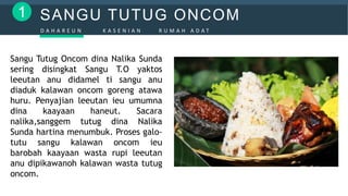 SANGU TUTUG ONCOM1
D A H A R E U N K A S E N I A N R U M A H A D A T
Sangu Tutug Oncom dina Nalika Sunda
sering disingkat Sangu T.O yaktos
leeutan anu didamel ti sangu anu
diaduk kalawan oncom goreng atawa
huru. Penyajian leeutan ieu umumna
dina kaayaan haneut. Sacara
nalika,sanggem tutug dina Nalika
Sunda hartina menumbuk. Proses galo-
tutu sangu kalawan oncom ieu
barobah kaayaan wasta rupi leeutan
anu dipikawanoh kalawan wasta tutug
oncom.
 