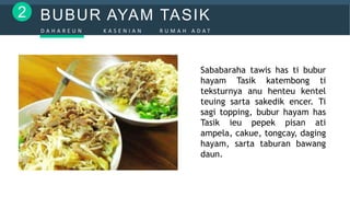 BUBUR AYAM TASIK2
D A H A R E U N K A S E N I A N R U M A H A D A T
Sababaraha tawis has ti bubur
hayam Tasik katembong ti
teksturnya anu henteu kentel
teuing sarta sakedik encer. Ti
sagi topping, bubur hayam has
Tasik ieu pepek pisan ati
ampela, cakue, tongcay, daging
hayam, sarta taburan bawang
daun.
 