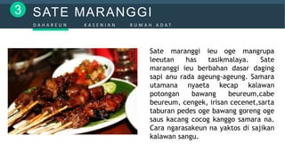 SATE MARANGGI3
D A H A R E U N K A S E N I A N R U M A H A D A T
Sate maranggi ieu oge mangrupa
leeutan has tasikmalaya. Sate
maranggi ieu berbahan dasar daging
sapi anu rada ageung-ageung. Samara
utamana nyaeta kecap kalawan
potongan bawang beureum,cabe
beureum, cengek, irisan cecenet,sarta
taburan pedes oge bawang goreng oge
saus kacang cocog kanggo samara na.
Cara ngarasakeun na yaktos di sajikan
kalawan sangu.
 