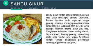 SANGU CIKUR4
D A H A R E U N K A S E N I A N R U M A H A D A T
Sangu cikur yaktos sangu goreng kalawan
rasa cikur minangka samara utamana.
Rasana henteu amis sepertos sangu
goreng umumna-anu ngagunakeun kecap
amis,nanging langkung asin pelem sarta
seungit kalawan aroma cikur anu has.
Disajikeun kalawan irisan endog dadar,
hayam suwir, terang goreng, serundeng
sarta acar wortel anu seger. Sepotong
keripik tempe dijadikeun pelengkap
minangka gentosna kerupuk.
 