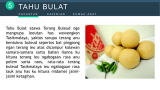 TAHU BULAT5
D A H A R E U N K A S E N I A N R U M A H A D A T
Tahu Bulat atawa Terang Buleud oge
mangrupa leeutan has wewengkon
Tasikmalaya, yaktos sarupa terang anu
bentukna buleud sepertos bal pingpong
ngan terang ieu atos dicampur kalawan
samara-samara sarta bahan lianna ku
kituna terang ieu ngabogaan rasa anu
pelem sarta raos, rata-rata terang
buleud Tasikmalaya ieu ngabogaan rasa
lauk anu has ku kituna midamel jalmi-
jalmi ketagihan.
 