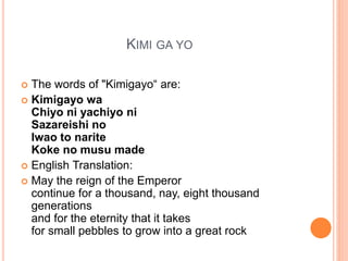 KIMI GA YO
? The words of "Kimigayo are:
? Kimigayo wa
Chiyo ni yachiyo ni
Sazareishi no
Iwao to narite
Koke no musu made
? English Translation:
? May the reign of the Emperor
continue for a thousand, nay, eight thousand
generations
and for the eternity that it takes
for small pebbles to grow into a great rock
 