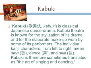 Kabuki
? Kabuki (輿, kabuki) is classical
Japanese dance-drama. Kabuki theatre
is known for the stylization of its drama
and for the elaborate make-up worn by
some of its performers. The individual
kanji characters, from left to right, mean
sing (), dance (), and skill ().
Kabuki is therefore sometimes translated
as "the art of singing and dancing."
 