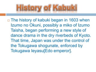 ? The history of kabuki began in 1603 when
Izumo no Okuni, possibly a miko of Izumo
Taisha, began performing a new style of
dance drama in the dry riverbeds of Kyoto.
That time, Japan was under the control of
the Tokugawa shogunate, enforced by
Tokugawa Ieyasu[Edo emperor].
 