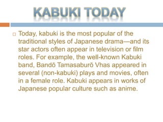 ? Today, kabuki is the most popular of the
traditional styles of Japanese dramaand its
star actors often appear in television or film
roles. For example, the well-known Kabuki
band, Band Tamasabur Vhas appeared in
several (non-kabuki) plays and movies, often
in a female role. Kabuki appears in works of
Japanese popular culture such as anime.
 