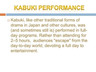 ? Kabuki, like other traditional forms of
drama in Japan and other cultures, was
(and sometimes still is) performed in full-
day programs. Rather than attending for
2C5 hours, audiences "escape" from the
day-to-day world, devoting a full day to
entertainment.
 
