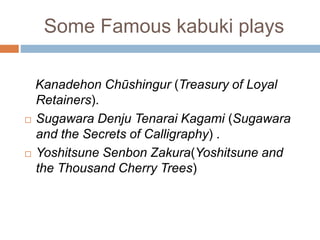 Some Famous kabuki plays
Kanadehon Chshingur (Treasury of Loyal
Retainers).
? Sugawara Denju Tenarai Kagami (Sugawara
and the Secrets of Calligraphy) .
? Yoshitsune Senbon Zakura(Yoshitsune and
the Thousand Cherry Trees)
 