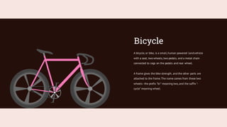 Bicycle
A bicycle, or bike, is a small,human powered landvehicle
with a seat, two wheels, two pedals, and a metal chain
connected to cogs on the pedals and rear wheel.
A frame gives the bike strength, and the other parts are
attached to the frame.The name comes from these two
wheels -the prefix "bi-" meaning two, and the suffix "-
cycle" meaning wheel.
 