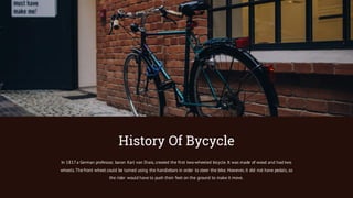 In 1817a German professor, baron Karl von Drais, created the first two-wheeled bicycle. It was made of wood and had two
wheels.The front wheel could be turned using the handlebars in order to steer the bike. However, it did not have pedals, so
the rider would have to push their feet on the ground to make it move.
History Of Bycycle
 