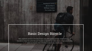 Basic Design Bicycle
Basic components common to most bikes include a seat, pedals, gearing, handlebar, wheels,and brakes, all
mounted on a frame.The cyclist's feet push the pedals to make them go around in circles, which moves the chain,
which turns the back wheel of the bike to make the bike move forwards.
 