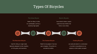 Types Of Bicycles
Made for riding in cities.
It`s comfortable and has a
relatively high speed.
The Urban Bicycle
have electric motors, usually
inside the hub of either the
front or rear wheel.
Electric Bicycles
Used for riding on rough roads.
Specially designed to ride smoothly
on hills,grass, and mountains.
Made for two people. It has two
pairs of pedals. The cyclists sit
one behind another.
can easily be stored in a small place
or carried a long distance on an
airplane or other public transport.
The Mountain Bicycle The Tandem Bicycle Folding Bicycles
 
