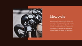 Motocycle
A motorcycle (or motorbike) is a vehicle used
to transport people from one place to another.
It has 2 wheels like a bicycle.A motorcycle is
normally driven by one person.Apassenger
can also ride on the back of the motorcycle.
 