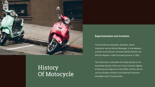 Experimentation and invention
The first internal combustion, petroleum fueled
motorcycle was the Daimler Reitwagen. It was designed
and built by the German inventors Gottlieb Daimler and
Wilhelm Maybach in Bad Cannstatt,Germany in 1885.
This vehicle was unlike either the safety bicycles or the
boneshaker bicycles of the era in that it had zero degrees
of steering axis angle and no fork offset, and thus did not
use the principles of bicycle and motorcycle dynamics
developed nearly 70 years earlier.
History
Of Motocycle
 