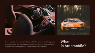 What
Is Automobile?
Name is automobile from Greek "auto" and French "mobile". This name means "self-moving", as cars
do not need horses or other external sources of power to move. During the 20th century millions
of cars were made in most years.A cars is a road vehicle used to carry passengers.
 
