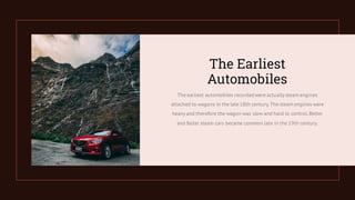The earliest automobiles recorded were actually steam engines
attached to wagons in the late 18th century.The steam engines were
heavy and therefore the wagon was slow and hard to control.Better
and faster steam cars became common late in the 19th century.
The Earliest
Automobiles
 