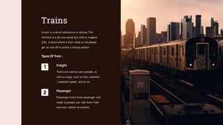 Trains
A train is a set of vehicles on a railway.The
vehicles in a set are called cars (US) or wagons
(UK). A place where a train stops to let people
get on and off is called a railway station.
Types Of Train :
Passenger
Passenger trains have passenger cars
made so people can ride them from
one train station to another.
Freight
Trains are used to carry people, as
well as cargo, such as fuel, imported
/ exported goods, and so on.
 