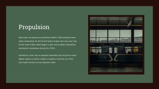 Most trains are pulled by locomotives. Before 1900,almost all were
steam locomotives. As this kind of steam engine uses very much fuel
for the work it does, steam began to give way to diesel locomotives
and electric locomotives during the 1930s.
Sometimes a train has no separate locomotive, but the prime mover
(diesel engine or electric motor) is located on the first car of the
train itself, and the car has engineer's cabin.
Propulsion
 