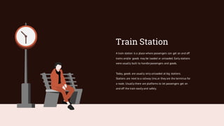 Train Station
A train station is a place where passengers can get on and off
trains and/or goods may be loaded or unloaded. Early stations
were usually built to handle passengers and goods.
Today, goods are usually only unloaded at big stations.
Stations are next to a railway line,or they are the terminus for
a route. Usually there are platforms to let passengers get on
and off the train easily and safely.
 