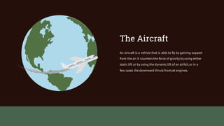 An aircraft is a vehicle that is able to fly by gaining support
from the air.It counters the force of gravity by using either
static lift or by using the dynamic lift of an airfoil,or in a
few cases the downward thrust from jet engines.
The Aircraft
 