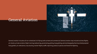 General Aviation
General aviation includes all non-scheduled civil flying,both private and commercial.General aviation may include business flights,
air charter, private aviation,flight training,ballooning,parachuting,gliding,hang gliding,aerial photography,foot-launched powered
hang gliders,air ambulance,crop dusting,charter flights,traffic reporting,police air patrols and forest fire fighting.
 