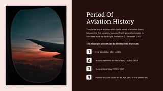 Period Of
Aviation History
The pioneer era of aviation refers to the period of aviation history
between the first successful powered flight, generally accepted to
have been made by the Wright Brothers on 17December 1903.
The history of aircraft can be divided into four eras:
First World War, 1914 to1918
Aviation between the World Wars, 1918 to 1939
Second World War, 1939 to 1945
Postwar era, also called the Jet Age, 1945 to the present day
 