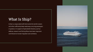 What Is Ship?
A ship is a large watercraft that travels the world's oceans
and other sufficiently deep waterways,carrying passengers
or goods,or in support of specialized missions,such as
defense, research and fishing.Ships have been important
contributors to human migration and commerce.
 