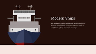 After World War II ships with diesel engines became commonplace.
Passenger airliners replaced passenger ships for long trips in the
late 20th century. Cargo ships became much bigger.
Modern Ships
 