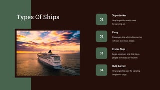 Types Of Ships
Very large ship used for carrying
very heavy cargo.
Bulk Carrier
Cruise Ship
Large passenger ship that takes
people on holiday or Vacation.
Supertanker
Very large ship usually used
for carrying oil.
Ferry
Passenger ship which often carries
vehicles as well as people.
01
02
03
04
 