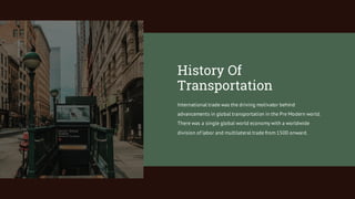 International trade was the driving motivator behind
advancements in global transportation in the Pre Modern world.
There was a single global world economy with a worldwide
division of labor and multilateral trade from 1500 onward.
History Of
Transportation
 