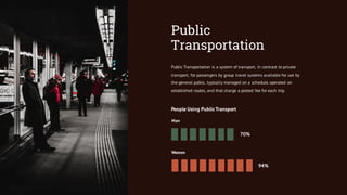 Public
Transportation
Public Transportation is a system of transport, in contrast to private
transport, for passengers by group travel systems available for use by
the general public, typically managed on a schedule, operated on
established routes, and that charge a posted fee for each trip.
People Using PublicTransport
Man
Women
70%
94%
 