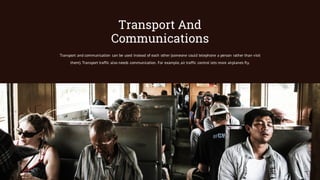Transport And
Communications
Transport and communication can be used instead of each other (someone could telephone a person rather than visit
them). Transport traffic also needs communication. For example, air traffic control lets more airplanes fly.
 
