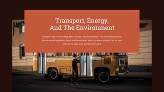 Transport, Energy,
And The Environment
Transport uses a lot of energy. Most transport uses hydrocarbons. This can create pollution.
Environmental regulations (laws) and low-pollution fuels can reduce pollution. But as more
vehicles are used, more pollution is created.
 