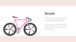 Bicycle
A bicycle, or bike, is a small,human powered landvehicle
with a seat, two wheels, two pedals, and a metal chain
connected to cogs on the pedals and rear wheel.
A frame gives the bike strength, and the other parts are
attached to the frame.The name comes from these two
wheels -the prefix "bi-" meaning two, and the suffix "-
cycle" meaning wheel.
 