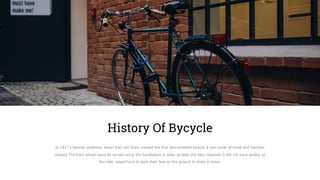 In 1817a German professor, baron Karl von Drais, created the first two-wheeled bicycle. It was made of wood and had two
wheels.The front wheel could be turned using the handlebars in order to steer the bike. However, it did not have pedals, so
the rider would have to push their feet on the ground to make it move.
History Of Bycycle
 