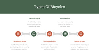 Types Of Bicycles
Made for riding in cities.
It`s comfortable and has a
relatively high speed.
The Urban Bicycle
have electric motors, usually
inside the hub of either the
front or rear wheel.
Electric Bicycles
Used for riding on rough roads.
Specially designed to ride smoothly
on hills,grass, and mountains.
Made for two people. It has two
pairs of pedals. The cyclists sit
one behind another.
can easily be stored in a small place
or carried a long distance on an
airplane or other public transport.
The Mountain Bicycle The Tandem Bicycle Folding Bicycles
 