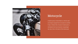 Motocycle
A motorcycle (or motorbike) is a vehicle used
to transport people from one place to another.
It has 2 wheels like a bicycle.A motorcycle is
normally driven by one person.Apassenger
can also ride on the back of the motorcycle.
 