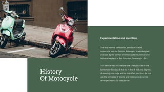 Experimentation and invention
The first internal combustion, petroleum fueled
motorcycle was the Daimler Reitwagen. It was designed
and built by the German inventors Gottlieb Daimler and
Wilhelm Maybach in Bad Cannstatt,Germany in 1885.
This vehicle was unlike either the safety bicycles or the
boneshaker bicycles of the era in that it had zero degrees
of steering axis angle and no fork offset, and thus did not
use the principles of bicycle and motorcycle dynamics
developed nearly 70 years earlier.
History
Of Motocycle
 