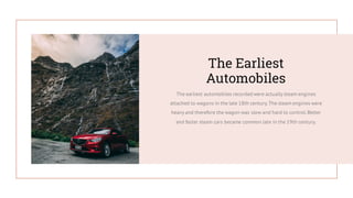 The earliest automobiles recorded were actually steam engines
attached to wagons in the late 18th century.The steam engines were
heavy and therefore the wagon was slow and hard to control.Better
and faster steam cars became common late in the 19th century.
The Earliest
Automobiles
 