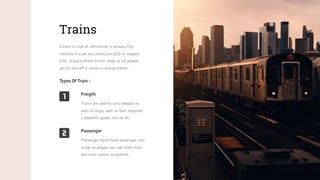 Trains
A train is a set of vehicles on a railway.The
vehicles in a set are called cars (US) or wagons
(UK). A place where a train stops to let people
get on and off is called a railway station.
Types Of Train :
Passenger
Passenger trains have passenger cars
made so people can ride them from
one train station to another.
Freight
Trains are used to carry people, as
well as cargo, such as fuel, imported
/ exported goods, and so on.
 