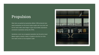Most trains are pulled by locomotives. Before 1900,almost all were
steam locomotives. As this kind of steam engine uses very much fuel
for the work it does, steam began to give way to diesel locomotives
and electric locomotives during the 1930s.
Sometimes a train has no separate locomotive, but the prime mover
(diesel engine or electric motor) is located on the first car of the
train itself, and the car has engineer's cabin.
Propulsion
 