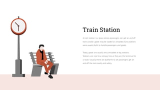 Train Station
A train station is a place where passengers can get on and off
trains and/or goods may be loaded or unloaded. Early stations
were usually built to handle passengers and goods.
Today, goods are usually only unloaded at big stations.
Stations are next to a railway line,or they are the terminus for
a route. Usually there are platforms to let passengers get on
and off the train easily and safely.
 