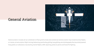General Aviation
General aviation includes all non-scheduled civil flying,both private and commercial.General aviation may include business flights,
air charter, private aviation,flight training,ballooning,parachuting,gliding,hang gliding,aerial photography,foot-launched powered
hang gliders,air ambulance,crop dusting,charter flights,traffic reporting,police air patrols and forest fire fighting.
 